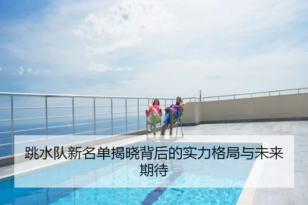 跳水队新名单揭晓背后的实力格局与未来期待