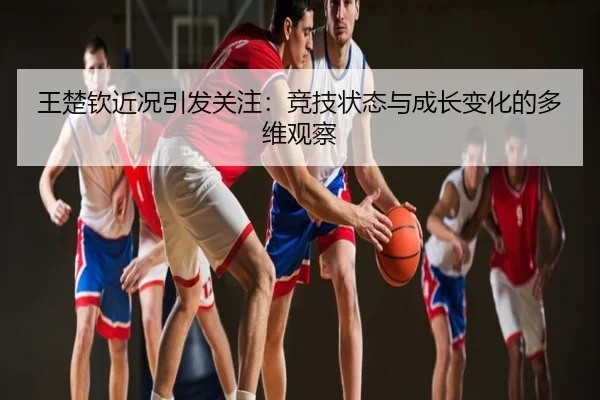 王楚钦近况引发关注：竞技状态与成长变化的多维观察