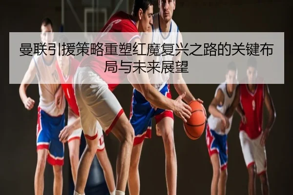 曼联引援策略重塑红魔复兴之路的关键布局与未来展望