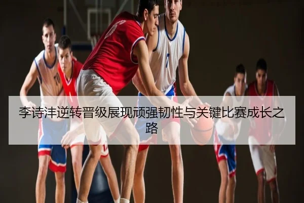 李诗沣逆转晋级展现顽强韧性与关键比赛成长之路