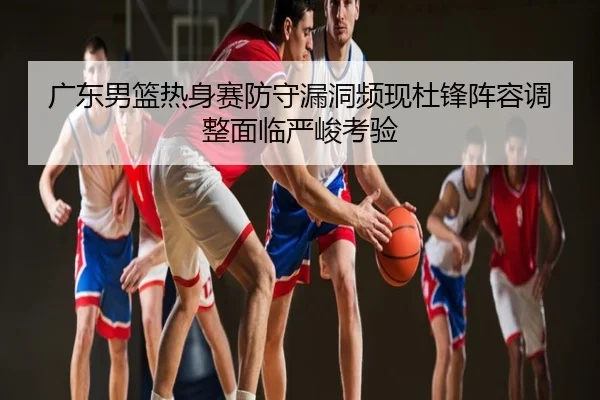 广东男篮热身赛防守漏洞频现杜锋阵容调整面临严峻考验