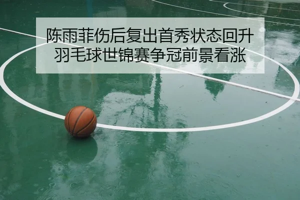 陈雨菲伤后复出首秀状态回升 羽毛球世锦赛争冠前景看涨