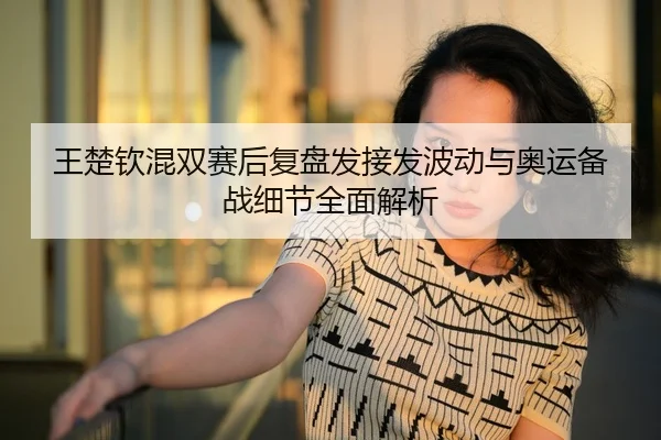 王楚钦混双赛后复盘发接发波动与奥运备战细节全面解析